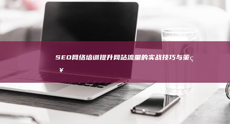 SEO网络培训：提升网站流量的实战技巧与策略